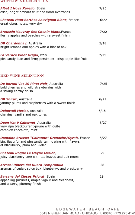 
White Wine Selection

Albet I Noya Xarello, Spain                                                   7/25
crisp, bright orchard fruit and floral overtones
  
Chateau Haut Sarthes Sauvignon Blanc, France                    6/22
great citrus notes, very dry
  
Breussin Vouvray Sec Chenin Blanc,France                           7/22
fleshy apples and peaches with a sweet finish
   
DB Chardonnay, Australia                                                      5/18
bright lemons and apples with a hint of oak
  
La Verace Pinot Grigio, Italy                                                 7/25
pleasantly lean and firm; persistent, crisp apple-like fruit
  


Red Wine Selection

De Bortoli Vat 10 Pinot Noir, Australia                                   7/25
bold cherries and wild strawberries with 
a strong earthy finish

DB Shiraz, Australia                                                               6/21
jammy plums and raspberries with a sweet finish
  
Debortoli Merlot, Australia                                                    5/18
cherries, vanilla and oak tones
  
Deen Vat 9 Cabernet, Australia                                              8/27
very ripe blackcurrant-prune with quite   
complex chocolate, mint
  
Domaine Brusset “Cairanne” Grenache/Syrah, France         8/27
big, flavorful and pleasantly tannic wine with flavors 
of blackberry, plum and violet
  
Chateau Roque Le Mayne Merlot,                                          29
juicy blackberry core with tea leaves and oak notes
  
Arrocal Ribera del Duero Tempranillo                                   28  
aromas of cedar, spice box, blueberry, and blackberry
 
Barranc del Closos Priorat, Spain                                          29 
appealing juiciness, ample vigour and freshness, 
and a tarry, plummy finish




￼