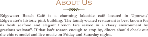 About Us

￼

Edgewater Beach Café is a charming lakeside café located in Uptown/Edgewater’s historic pink building. The family-owned restaurant is best known for its fresh seafood and elegant French fare served in a classy environment by gracious waitstaff. If that isn’t reason enough to stop by, diners should check out the chic remodel and live music on Friday and Saturday nights.